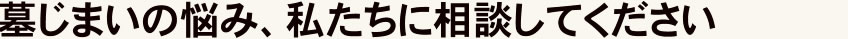 墓じまいの悩み、私たちに相談してください